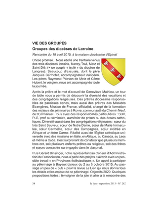 VIE DES GROUPES
Groupes des diocèses de Lorraine
Rencontre du 18 avril 2015, à la maison diocésaine d’Epinal
Chose promise... Nous étions une trentaine venus
des trois diocèses lorrains, Nancy-Toul, Metz et
Saint Dié. (+ un couple « isolé » du diocèse de
Langres). Beaucoup d’excusés, dont le père
Jacques Bertholet, accompagnateur nancéen.
Les pères Raymond Poirson de Metz et Côme
Hubert, le vosgien, nous ont accompagnés toute
la journée.
Après la prière et le mot d’accueil de Geneviève Mathieu, un tour
de table nous a permis de découvrir la diversité des vocations et
des congrégations religieuses. Des prêtres diocésains responsa-
bles de paroisses certes, mais aussi des prêtres des Missions
Etrangères, Mission de France, officialité, chargé de la formation
des recteurs de séminaires à Rome, communauté du Chemin Neuf,
de l’Emmanuel. Tous avec des responsabilités particulières : SDV,
PLS, prof au séminaire, aumônier de prison ou des écoles catho-
liques. Diversité aussi dans les congrégations religieuses : sœur du
très Saint Sauveur, sœur de Notre Dame, sœur de Marie Immacu-
lée, sœur Carmélite, sœur des Campagnes, sœur cloitrée en
Afrique et un frère Carme. Réalité aussi de l’Église catholique uni-
verselle avec des missions en Italie, en Afrique, au Canada, au Laos
et même à Cuba. Il est surprenant de constater que plusieurs mem-
bres ont, soit plusieurs enfants prêtres ou religieux, soit des frères
et sœurs consacrés ou engagés dans le diaconat.
Puis Gérard Binsinger, notre représentant au Conseil d’Administra-
tion de l’association, nous a parlé des projets d’avenir avec un pos-
sible travail « en Provinces éclésiastiques ». Un appel à participer
au pèlerinage à Bayeux-Lisieux du 2 au 6 octobre 2015. Au pas-
sage un peu de « pub » pour la revue Le Lien qui nous donne tous
les détails et les enjeux de ce pèlerinage. Objectifs 2020. Quelques
propositions fortes : témoigner de la joie et aller à la rencontre des
34 le lien - septembre 2015 - N° 262
 