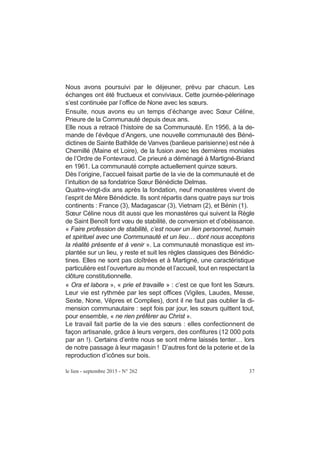 Nous avons poursuivi par le déjeuner, prévu par chacun. Les
échanges ont été fructueux et conviviaux. Cette journée-pèlerinage
s’est continuée par l’office de None avec les sœurs.
Ensuite, nous avons eu un temps d’échange avec Sœur Céline,
Prieure de la Communauté depuis deux ans.
Elle nous a retracé l’histoire de sa Communauté. En 1956, à la de-
mande de l’évêque d’Angers, une nouvelle communauté des Béné-
dictines de Sainte Bathilde de Vanves (banlieue parisienne) est née à
Chemillé (Maine et Loire), de la fusion avec les dernières moniales
de l’Ordre de Fontevraud. Ce prieuré a déménagé à Martigné-Briand
en 1961. La communauté compte actuellement quinze sœurs.
Dès l’origine, l’accueil faisait partie de la vie de la communauté et de
l’intuition de sa fondatrice Sœur Bénédicte Delmas.
Quatre-vingt-dix ans après la fondation, neuf monastères vivent de
l’esprit de Mère Bénédicte. Ils sont répartis dans quatre pays sur trois
continents : France (3), Madagascar (3), Vietnam (2), et Bénin (1).
Sœur Céline nous dit aussi que les monastères qui suivent la Règle
de Saint Benoît font vœu de stabilité, de conversion et d’obéissance.
« Faire profession de stabilité, c’est nouer un lien personnel, humain
et spirituel avec une Communauté et un lieu… dont nous acceptons
la réalité présente et à venir ». La communauté monastique est im-
plantée sur un lieu, y reste et suit les règles classiques des Bénédic-
tines. Elles ne sont pas cloîtrées et à Martigné, une caractéristique
particulière est l’ouverture au monde et l’accueil, tout en respectant la
clôture constitutionnelle.
« Ora et labora », « prie et travaille » : c’est ce que font les Sœurs.
Leur vie est rythmée par les sept offices (Vigiles, Laudes, Messe,
Sexte, None, Vêpres et Complies), dont il ne faut pas oublier la di-
mension communautaire : sept fois par jour, les sœurs quittent tout,
pour ensemble, « ne rien préférer au Christ ».
Le travail fait partie de la vie des sœurs : elles confectionnent de
façon artisanale, grâce à leurs vergers, des confitures (12 000 pots
par an !). Certains d’entre nous se sont même laissés tenter… lors
de notre passage à leur magasin ! D’autres font de la poterie et de la
reproduction d’icônes sur bois.
le lien - septembre 2015 - N° 262 37
 