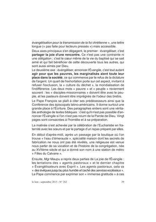 évangélisation pour la transmission de la foi chrétienne », une lettre
longue (« pas faite pour lecteurs pressés ») mais accessible.
Deux axes principaux s'en dégagent, le premier : évangéliser, c'est
partager la joie d'une rencontre. Ce n'est pas une contrainte ni
une obligation ; c'est le cœur même de la vie du baptisé qui se sait
aimé et qui fait bénéficier de cette découverte tous les autres, qui
sont aussi aimés par Dieu.
Le deuxième axe : évangéliser, annoncer l'Évangile, c'est tout autant
agir pour que les pauvres, les marginalisés aient toute leur
place dans la société, ce qui commence par le refus de la dictature
de l'argent. Un quart de l'exhortation porte sur cet aspect, invitant à
refuser l'exclusion, la « culture du déchet », la mondialisation de
l'indifférence. Les deux mots « pauvre » et « peuple » reviennent
souvent : les « disciples-missionnaires » doivent être avec le peu-
ple, et les pasteurs doivent être imprégnés de l'odeur des brebis.
Le Pape François se plaît à citer ses prédécesseurs ainsi que la
Conférence des épiscopats latino-américains. Il donne surtout une
grande place à l'Écriture. Des paragraphes entiers sont une vérita-
ble anthologie de textes bibliques : c'est qu'il n'est pas possible d'an-
noncer l'Évangile si l'on n'est pas nourri de la Parole de Dieu. Vingt
pages sont consacrées à l'homélie et à sa préparation.
La matinée s’est achevée par la célébration de l’Eucharistie en fra-
ternité avec les sœurs et par le partage d’un repas préparé par elles.
En début d'après-midi, après un passage par la boutique où l’on
trouve « l’eau d’émeraude », spécialité maison dont les secrets de
fabrication ne nous ont pas été révélés, une religieuse est venue
nous parler de sa vocation et de l'histoire de la congrégation, née
au XVIIème siècle et qui a donné son nom à une station de métro
« Filles du Calvaire ».
Ensuite, Mgr Maupu a repris deux parties de La joie de l'Évangile :
les tentations des « agents pastoraux » et le dernier chapitre
« Évangélisateurs avec Esprit ». Les agents pastoraux, cela va
« des évêques jusqu'au plus humble et caché des services ecclésiaux ».
Le Pape commence par exprimer son « immense gratitude » à ces
le lien - septembre 2015 - N° 262 39
 