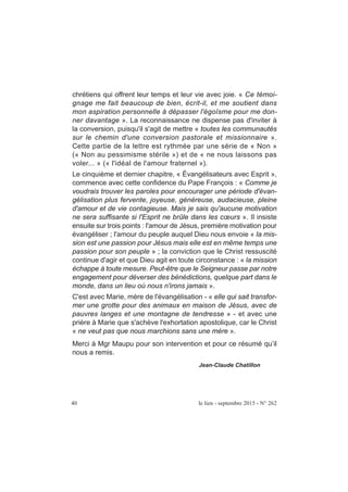 40 le lien - septembre 2015 - N° 262
chrétiens qui offrent leur temps et leur vie avec joie. « Ce témoi-
gnage me fait beaucoup de bien, écrit-il, et me soutient dans
mon aspiration personnelle à dépasser l'égoïsme pour me don-
ner davantage ». La reconnaissance ne dispense pas d'inviter à
la conversion, puisqu'il s'agit de mettre « toutes les communautés
sur le chemin d'une conversion pastorale et missionnaire ».
Cette partie de la lettre est rythmée par une série de « Non »
(« Non au pessimisme stérile ») et de « ne nous laissons pas
voler... » (« l'idéal de l'amour fraternel »).
Le cinquième et dernier chapitre, « Évangélisateurs avec Esprit »,
commence avec cette confidence du Pape François : « Comme je
voudrais trouver les paroles pour encourager une période d'évan-
gélisation plus fervente, joyeuse, généreuse, audacieuse, pleine
d'amour et de vie contagieuse. Mais je sais qu'aucune motivation
ne sera suffisante si l'Esprit ne brûle dans les cœurs ». Il insiste
ensuite sur trois points : l'amour de Jésus, première motivation pour
évangéliser ; l'amour du peuple auquel Dieu nous envoie « la mis-
sion est une passion pour Jésus mais elle est en même temps une
passion pour son peuple » ; la conviction que le Christ ressuscité
continue d'agir et que Dieu agit en toute circonstance : « la mission
échappe à toute mesure. Peut-être que le Seigneur passe par notre
engagement pour déverser des bénédictions, quelque part dans le
monde, dans un lieu où nous n'irons jamais ».
C'est avec Marie, mère de l'évangélisation - « elle qui sait transfor-
mer une grotte pour des animaux en maison de Jésus, avec de
pauvres langes et une montagne de tendresse » - et avec une
prière à Marie que s'achève l'exhortation apostolique, car le Christ
« ne veut pas que nous marchions sans une mère ».
Merci à Mgr Maupu pour son intervention et pour ce résumé qu’il
nous a remis.
Jean-Claude Chatillon
 