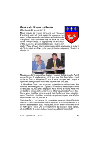 Groupe du diocèse du Rouen
Réunion du 27 janvier 2015
Notre groupe se réjouit, car notre tout nouveau
Président national vient passer la journée avec
nous : «Bienvenue Bernard et Marie-Christine de
Vaugiraud. Nous sommes très heureux de faire
votre connaissance, et apprécions cet honneur
d’être le premier groupe diocésain que vous venez
visiter ! Ainsi, chacun pourra désormais mettre un visage à la lecture
de l’éditorial du « LIEN » qui a changé d’auteur depuis le 18 octobre
dernier !».
Nous accueillons aujourd’hui, le père François Battez, jésuite. Ayant
passé 36 ans à Madagascar, et 12 ans aux îles Seychelles, il est
rentré en France à l’âge de 80 ans. Il aime partager tout ce qu’il a
appris en exerçant son ministère de prêtre en brousse.
« Merci Père Battez, qui nous avez apporté un enrichissement for-
midable à notre regard sur l’Église ! Les ressorts de l’évangélisation
en brousse ne peuvent s’appliquer de la même manière dans nos
civilisations occidentales urbanisées, dites ″développées″ que, d’ail-
leurs, vous qualifiez comme étant ″spirituellement sous-dévelop-
pées″ ! Mais ils réveillent aussi des espérances pour une Église
vivante avec peu de prêtres. »
Voilà une façon percutante de considérer autrement les difficultés
que rencontre notre société moderne quant à la diminution des vo-
cations sacerdotales et/ou religieuses, quant à la déchristianisation
de notre pays ! Voilà une façon optimiste de regarder notre Église,
et de réfléchir à ce qui doit demeurer son objectif essentiel !
le lien - septembre 2015 - N° 262 41
 