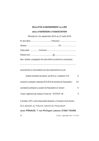 BULLETIN d’ABONNEMENT au LIEN
et/ou d’ADHÉSION à l'ASSOCIATION
Période du 1er septembre 2015 au 31 août 2016
M. et/ou Mme : ........................................... Prénom(s) : ..................................
Adresse : ………………………………..............………Tél : ……………………..
Code postal : .................. Commune : .............................................................
Adresse mail : ................................................@...............................................
Nom, diocèse, congrégation de votre enfant (s) ordonné ou consacré(e) :
....................................................................................................
souscrit(vent) ou renouvelle(nt) son (leur) abonnement au Lien
(bulletin trimestriel de liaison), soit 20 € ou, si adhérent 15 € : €
verse(nt) la cotisation nationale 2015-2016 de membre de l'Association : 4 €
souhaite(nt) participer au soutien de l'Association en versant : €
Ci-joint, règlement par chèque à l'ordre de : "A.P.P.R.R." de : €
A remettre, SVP, à votre responsable diocésain, à l'occasion d'une réunion,
Ou à adresser au Trésorier national de l'Association :
Jean PÉNAUD, 7 rue Philippe Lebons 37000 TOURS
44 le lien - septembre 2015 - N° 262
 