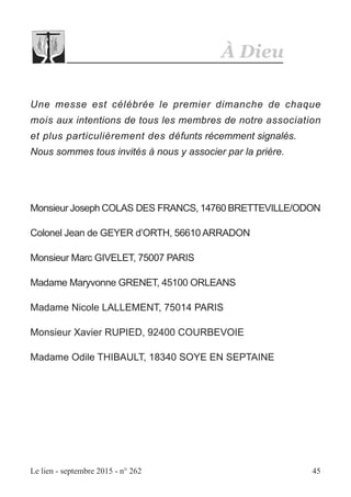 À Dieu
Le lien - septembre 2015 - n° 262 45
Une messe est célébrée le premier dimanche de chaque
mois aux intentions de tous les membres de notre association
et plus particulièrement des défunts récemment signalés.
Nous sommes tous invités à nous y associer par la prière.
Monsieur Joseph COLAS DES FRANCS, 14760 BRETTEVILLE/ODON
Colonel Jean de GEYER d’ORTH, 56610 ARRADON
Monsieur Marc GIVELET, 75007 PARIS
Madame Maryvonne GRENET, 45100 ORLEANS
Madame Nicole LALLEMENT, 75014 PARIS
Monsieur Xavier RUPIED, 92400 COURBEVOIE
Madame Odile THIBAULT, 18340 SOYE EN SEPTAINE
 