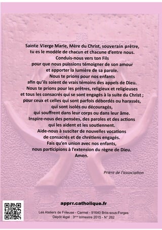 SEPTEMBRE 2015 - N° 262
Revuedel’APPRR
AssociationNationaledesParents
dePrêtres,ReligieuxetReligieuses
Sainte Vierge Marie, Mère du Christ, souverain prêtre,
tu es le modèle de chacun et chacune d’entre nous.
Conduis-nous vers ton Fils
pour que nous puissions témoigner de son amour
et apporter la lumière de sa parole.
Nous te prions pour nos enfants
aﬁn qu’ils soient de vrais témoins des appels de Dieu.
Nous te prions pour les prêtres, religieux et religieuses
et tous les consacrés qui se sont engagés à la suite du Christ ;
pour ceux et celles qui sont parfois débordés ou harassés,
qui sont isolés ou découragés,
qui souﬀrent dans leur corps ou dans leur âme.
Inspire-nous des pensées, des paroles et des ac ons
qui les aident et les sou ennent.
Aide-nous à susciter de nouvelles voca ons
de consacrés et de chré ens engagés.
Fais qu’en union avec nos enfants,
nous par cipions à l’extension du règne de Dieu.
Amen.
Prière de l’associa on
Les Ateliers de Frileuse - Carmel - 91640 Briis-sous-Forges
Dépôt légal : 3ème
trimestre 2015 - N° 262
 