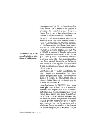 tance pensante qui fait de l’humain un être
hors nature. DESCARTES, en posant le
primat de la subjectivité, ouvre l’ère mo-
derne. Par la raison, l’être humain est ca-
pable d’un accès immédiat à la vérité.
Au XVIIIème
siècle, avec KANT, il faut consi-
dérer l’humain « toujours comme une fin ».
Pour l’homme moderne, l’humain est donc
un être hors nature, seul digne d’un respect
absolu. La nature est mise au service de
l’humain. A la même époque, avec LINNE,
a débuté à proprement parler cette nou-
velle discipline scientifique qu’est l’écolo-
gie. LINNE parlait « d’économie naturelle
», conçue comme la « très sage disposition
des êtres naturels instaurée par le Souve-
rain créateur, selon laquelle ceux-ci tendent
à des fins communes et ont des fonctions
réciproques ».
Les théories de l’évolution voient le jour au
XIXème
siècle, pour LAMARCK, c’est l’inter-
action d’organismes avec l’environnement
qui est à l’origine de la diversité des es-
pèces. DARWIN a été profondément in-
fluencé par LAMARCK.
Un vulgarisateur de DARWIN, dira : « par
écologie, nous entendons la science des
rapports des organismes avec le monde
extérieur, dans lequel nous pouvons recon-
naître d’une façon plus large les facteurs
de la ‘lutte pour l’existence’. Ceux-ci sont
en partie de nature inorganique, ils sont de
la plus grande importance pour la forme
des organismes qu’ils contraignent à
s’adapter. Parmi les conditions d’existence
de nature inorganique auxquelles chaque
le lien - septembre 2015 - N° 262 3
AvecLINNE,adébutécette
nouvelle discipline scien-
tifique qu’est l’écologie.
 