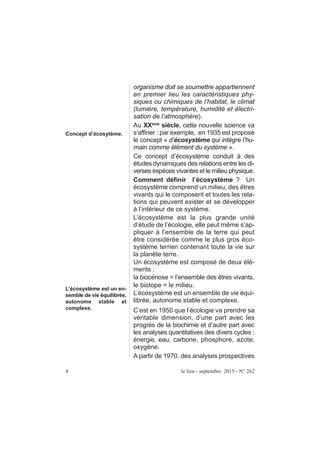 organisme doit se soumettre appartiennent
en premier lieu les caractéristiques phy-
siques ou chimiques de l’habitat, le climat
(lumière, température, humidité et électri-
sation de l’atmosphère).
Au XXème
siècle, cette nouvelle science va
s’affiner : par exemple, en 1935 est proposé
le concept « d’écosystème qui intègre l’hu-
main comme élément du système ».
Ce concept d’écosystème conduit à des
études dynamiques des relations entre les di-
verses espèces vivantes et le milieu physique.
Comment définir l’écosystème ? Un
écosystème comprend un milieu, des êtres
vivants qui le composent et toutes les rela-
tions qui peuvent exister et se développer
à l’intérieur de ce système.
L’écosystème est la plus grande unité
d’étude de l’écologie, elle peut même s’ap-
pliquer à l’ensemble de la terre qui peut
être considérée comme le plus gros éco-
système terrien contenant toute la vie sur
la planète terre.
Un écosystème est composé de deux élé-
ments :
la biocénose = l’ensemble des êtres vivants,
le biotope = le milieu.
L’écosystème est un ensemble de vie équi-
librée, autonome stable et complexe.
C’est en 1950 que l’écologie va prendre sa
véritable dimension, d’une part avec les
progrès de la biochimie et d’autre part avec
les analyses quantitatives des divers cycles :
énergie, eau, carbone, phosphore, azote,
oxygène.
A partir de 1970, des analyses prospectives
4 le lien - septembre 2015 - N° 262
Concept d’écosytème.
L’écosystème est un en-
semble de vie équilibrée,
autonome stable et
complexe.
 