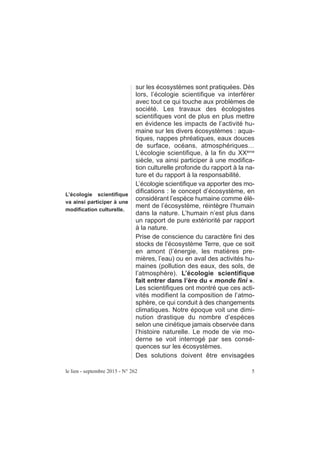 L’écologie scientifique
va ainsi participer à une
modification culturelle.
sur les écosystèmes sont pratiquées. Dès
lors, l’écologie scientifique va interférer
avec tout ce qui touche aux problèmes de
société. Les travaux des écologistes
scientifiques vont de plus en plus mettre
en évidence les impacts de l’activité hu-
maine sur les divers écosystèmes : aqua-
tiques, nappes phréatiques, eaux douces
de surface, océans, atmosphériques…
L’écologie scientifique, à la fin du XXème
siècle, va ainsi participer à une modifica-
tion culturelle profonde du rapport à la na-
ture et du rapport à la responsabilité.
L’écologie scientifique va apporter des mo-
difications : le concept d’écosystème, en
considérant l’espèce humaine comme élé-
ment de l’écosystème, réintègre l’humain
dans la nature. L’humain n’est plus dans
un rapport de pure extériorité par rapport
à la nature.
Prise de conscience du caractère fini des
stocks de l’écosystème Terre, que ce soit
en amont (l’énergie, les matières pre-
mières, l’eau) ou en aval des activités hu-
maines (pollution des eaux, des sols, de
l’atmosphère). L’écologie scientifique
fait entrer dans l’ère du « monde fini ».
Les scientifiques ont montré que ces acti-
vités modifient la composition de l’atmo-
sphère, ce qui conduit à des changements
climatiques. Notre époque voit une dimi-
nution drastique du nombre d’espèces
selon une cinétique jamais observée dans
l’histoire naturelle. Le mode de vie mo-
derne se voit interrogé par ses consé-
quences sur les écosystèmes.
Des solutions doivent être envisagées
le lien - septembre 2015 - N° 262 5
 