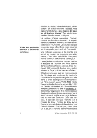 souvent au niveau international (eau, atmo-
sphère) en ce qui concerne l’espace, mais
également le temps : que restera-t-il pour
les générations futures ? Ces solutions en-
traînent des résolutions politiques.
La culture d’alors considère l’humain
comme seule valeur absolue. Le respect
de la nature est un moyen d’assurer la sub-
sistance de l’humanité. La nature n’est pas
respectée pour elle-même, mais pour les
services qu’elle peut rendre à l’humanité.
Une réflexion là-dessus a été menée et a
abouti au respect de la nature pour elle-
même. C’est alors que l’idée d’un patri-
moine commun à l’humanité se fait jour.
Le respect de la nature ne prévaut pas sur
le respect de l’humain qui reste central
dans une hiérarchie des valeurs. Cela mé-
riterait d’être regardé de plus près ; préci-
sément le Pape précise bien les affaires.
Il faut savoir aussi que les représentants
de l’écologie ont coutume de mettre le
christianisme au premier rang des accusés
dans la crise écologique contemporaine.
Le Père Joseph-Marie VERLINDE réfute
l’argument selon lequel le verset (Gn 1, 28)
– « Dieu les bénit et leur dit : “Soyez féconds,
multipliez, emplissez la terre et soumettez-la ;
dominezsurlespoissonsdelamer,lesoiseaux
du ciel et tous les animaux qui rampent sur la
terre” » – aurait justifié le saccage de la na-
ture au nom des Écritures. Dans ces ver-
sets, il est bien dit que l’homme est à
l’image de Dieu ; l’image de Dieu qu’est
l’homme pourrait-il démolir la création que
Dieu dit bonne ? D’autre part, Dieu, dans
Gn 1, 28, dit à l’homme de maîtriser les lois
6 le lien - septembre 2015 - N° 262
L’idée d’un patrimoine
commun à l’humanité
se fait jour.
 