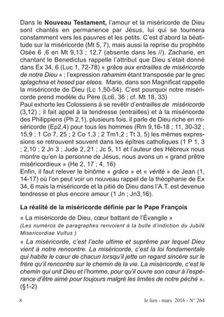 Dans le Nouveau Testament, l’amour et la miséricorde de Dieu
sont chantés en permanence par Jésus, lui qui se tournera
constamment vers les pauvres et les petits. C’est d’abord la béati-
tude sur la miséricorde (Mt 5, 7), mais aussi la reprise du prophète
Osée 6 ,6 en Mt 9,13 ; 12,7 (absente dans les //). Zacharie, en
chantant le Benedictus rappelle l’attribut que Dieu s’était donné
dans Ex 34, 6 (Luc 1, 72-78) « grâce aux entrailles de miséricorde
de notre Dieu » ; l’expression rahamim étant transposée par le grec
splagchna et hesed par eleos. Marie, dans son Magnificat rappelle
la miséricorde de Dieu (Lc 1,50-54). C’est pourquoi notre miséri-
corde prend modèle du Père (Lc6, 36 ; cf. Mt 18, 33)
Paul exhorte les Colossiens à se revêtir d’entrailles de miséricorde
(3,12) ; il fait appel à la tendresse (entrailles) et à la miséricorde
des Philippiens (Ph 2,1), plusieurs fois, il parle de Dieu riche en mi-
séricorde (Ep2,4) pour tous les hommes (Rm 9,16-18 ; 11, 30-32 ;
15,9 ; 1 Co 7, 25 ; 2 Co 1,3 ; 2 Tm1,2 ; Tt 3, 5) les mêmes expres-
sions se retrouvent souvent dans les épîtres catholiques (1 P 1, 3
; 2,10 ; 2 Jn 3 ; Jude 2,.21 ; Jc 5, 11 et l’auteur des Hébreux nous
montre qu’en la personne de Jésus, nous avons un « grand prêtre
miséricordieux » (He 2, 17 ; 4, 16)
Enfin, il faut relever le binôme « grâce » et « vérité » de Jean (1,
14-17) où l’on peut voir un nouveau rappel de la théophanie de Ex
34, 6 mais la miséricorde et la pitié de Dieu dans l’A.T. est devenue
tendresse et plus encore amour (1 Jn ; Jn3,16).
La réalité de la miséricorde définie par le Pape François
« La miséricorde de Dieu, cœur battant de l’Évangile »
(Les numéros de paragraphes renvoient à la bulle d’indiction du Jubilé
Misericordiae Vultus )
« La miséricorde, c’est l’acte ultime et suprême par lequel Dieu
vient à notre rencontre. La miséricorde, c’est la loi fondamentale
qui habite le cœur de chacun lorsqu’il jette un regard sincère sur le
frère qu’il rencontre sur le chemin de la vie. La miséricorde, c’est le
chemin qui unit Dieu et l’homme, pour qu’il ouvre son cœur à l’espé-
rance d’être aimé pour toujours malgré les limites de notre péché ».
(§1-2)
8 le lien - mars 2016 - N° 264
 