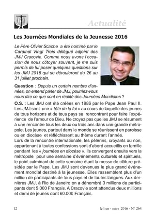 Actualité
Les Journées Mondiales de la Jeunesse 2016
12 le lien - mars 2016 - N° 264
Le Père Olivier Scache a été nommé par le
Cardinal Vingt Trois délégué adjoint des
JMJ Cracovie. Comme nous avons l’occa-
sion de nous côtoyer souvent, je me suis
permis de lui poser quelques questions sur
les JMJ 2016 qui se dérouleront du 26 au
31 juillet prochain.
Question : Depuis un certain nombre d’an-
nées, on entend parler de JMJ, pourriez-vous
nous dire ce que sont en réalité des Journées Mondiales ?
O.S. : Les JMJ ont été créées en 1986 par le Pape Jean Paul II.
Les JMJ sont une « fête de la foi » au cours de laquelle des jeunes
de tous horizons et de tous pays se rencontrent pour faire l’expé-
rience de l’amour de Dieu. Ne croyez pas que les JMJ se résument
à une rencontre tous les deux ou trois ans dans une grande métro-
pole. Les jeunes, partout dans le monde se réunissent en paroisse
ou en diocèse et réfléchissent au thème durant l’année.
Lors de la rencontre internationale, les pèlerins, croyants ou non,
appartenant à toutes confessions sont d’abord accueillis en famille
pendant les « journées en diocèse ». Ils convergent ensuite vers la
métropole pour une semaine d’événements culturels et spirituels,
le point culminant de cette semaine étant la messe de clôture pré-
sidée par le Pape. Les JMJ sont devenues le plus grand événe-
ment mondial destiné à la jeunesse. Elles rassemblent plus d’un
million de participants de tous pays et de toutes langues. Aux der-
nières JMJ, à Rio de Janeiro on a dénombré 3 millions de partici-
pants dont 5.000 Français. A Cracovie sont attendus deux millions
et demi de jeunes dont 60.000 Français.
 