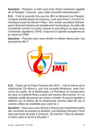 le lien - mars 2016 - N° 264 13
Question : Pourquoi, à votre avis avoir choisi l’ancienne capitale
de la Pologne, Cracovie, pour cette rencontre internationale ?
O.S. : C’est la seconde fois que les JMJ se déroulent en Pologne.
La figure emblématique de Cracovie, c’est Jean Paul II. Il en fut l’ar-
chevêque avant de devenir Pape ! Son ancien secrétaire Monsei-
gneur Stanislas Dziwisz est actuellement l’archevêque de cette ville
considérée comme le centre culturel et scientifique du pays avec
l’Université Jagellonne (1816). Cracovie fut capitale européenne de
la culture en 2000.
Question : Pourriez-vous nous révéler le thème retenu pour ces
prochaines JMJ ?
O.S. : Choisi par le Pape François dès 2014, c’est le thème de la
miséricorde. Ce thème a pris une nouvelle dimension avec l’an-
nonce du Jubilé de la Miséricorde. Le Président du Conseil pour
les laïcs, le Cardinal Rylko a parlé des futures JMJ comme d’« un
véritable Jubilé des jeunes au niveau mondial. Ils seront appelés à
réfléchir sur le thème de la miséricorde comme idéal de vie et
comme critère de crédibilité pour notre foi. »
Question : Vous nous avez dit tout à l’heure que la première partie
des Journées se passait en diocèse. Les diocèses français n’iront
donc pas toute de suite à Cracovie. Où iront-ils ? Que se passera-
t-il donc entre le 20 et le 25 juillet ?
 