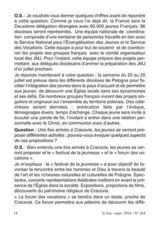 O.S. : Je voudrais vous donner quelques chiffres avant de répondre
à votre question. Comme je vous l’ai déjà dit, la France sera la
Deuxième délégation étrangère avec 60.000 jeunes Français. 96
diocèses seront représentés. Une équipe nationale de coordina-
tion composée d’une trentaine de personnes travaille en lien avec
le Service National pour l’Évangélisation des Jeunes et le Service
des Vocations. Cette équipe a pour but de soutenir et de coordon-
ner les projets des groupes français avec le comité organisateur
local des JMJ. Pour l’instant, cette équipe prépare des projets per-
mettant aux délégués diocésains d’animer la préparation des JMJ
d’ici juillet prochain.
Je réponds maintenant à votre question : la semaine du 20 au 25
juillet est prévue dans les différents diocèses de Pologne pour fa-
ciliter l’intégration des jeunes dans le pays d’accueil et de permettre
aux jeunes de découvrir une Église locale dans ses dynamismes
et ses défis. De nombreux groupes français vivront des projets sin-
guliers et originaux sur l’ensemble du territoire polonais. Des caté-
chèses seront données : prédication faite par l’évêque,
témoignages divers, temps d’échange. Chaque jeune sera invité à
écouter une parole de foi, l’invitant à entrer dans une relation per-
sonnelle avec le Christ, en communion avec d’autres.
Question : Une fois arrivés à Cracovie, les jeunes se verront pro-
poser différentes activités ; pouvez-vous évoquer quelques aspects
de ces propositions ?
O.S. : Bien entendu une fois arrivés à Cracovie, les jeunes se ver-
ront proposer et le « festival de la jeunesse » et le « forum des vo-
cations ».
Je m’explique : le « festival de la jeunesse » a pour objectif de fa-
voriser la rencontre entre les hommes et Dieu à travers la beauté
de l’art et les richesses naturelles et culturelles de Pologne. Spec-
tacles, concerts représentations théâtrales mettront en avant la pré-
sence de l’Église dans la société. Expositions, projections de films,
découverte du patrimoine religieux de Cracovie.
« Le forum des vocations » se tiendra dans un stade, proche de
Cracovie. Ce forum permettra aux pèlerins de découvrir les diffé-
14 le lien - mars 2016 - N° 264
 