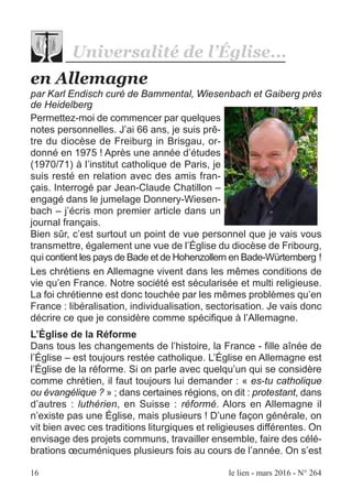 16 le lien - mars 2016 - N° 264
en Allemagne
par Karl Endisch curé de Bammental, Wiesenbach et Gaiberg près
de Heidelberg
Permettez-moi de commencer par quelques
notes personnelles. J’ai 66 ans, je suis prê-
tre du diocèse de Freiburg in Brisgau, or-
donné en 1975 ! Après une année d’études
(1970/71) à l’institut catholique de Paris, je
suis resté en relation avec des amis fran-
çais. Interrogé par Jean-Claude Chatillon –
engagé dans le jumelage Donnery-Wiesen-
bach – j’écris mon premier article dans un
journal français.
Bien sûr, c’est surtout un point de vue personnel que je vais vous
transmettre, également une vue de l’Église du diocèse de Fribourg,
qui contient les pays de Bade et de Hohenzollern en Bade-Würtemberg !
Les chrétiens en Allemagne vivent dans les mêmes conditions de
vie qu’en France. Notre société est sécularisée et multi religieuse.
La foi chrétienne est donc touchée par les mêmes problèmes qu’en
France : libéralisation, individualisation, sectorisation. Je vais donc
décrire ce que je considère comme spécifique à l’Allemagne.
L’Église de la Réforme
Dans tous les changements de l’histoire, la France - fille aînée de
l’Église – est toujours restée catholique. L’Église en Allemagne est
l’Église de la réforme. Si on parle avec quelqu’un qui se considère
comme chrétien, il faut toujours lui demander : « es-tu catholique
ou évangélique ? » ; dans certaines régions, on dit : protestant, dans
d’autres : luthérien, en Suisse : réformé. Alors en Allemagne il
n’existe pas une Église, mais plusieurs ! D’une façon générale, on
vit bien avec ces traditions liturgiques et religieuses différentes. On
envisage des projets communs, travailler ensemble, faire des célé-
brations œcuméniques plusieurs fois au cours de l’année. On s’est
Universalité de l’Église...
 