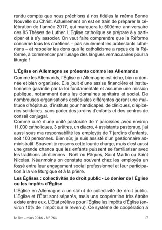 le lien - mars 2016 - N° 264 17
rendu compte que nous prêchions à nos fidèles la même Bonne
Nouvelle du Christ. Actuellement on est en train de préparer la cé-
lébration de l’année 2017, qui marquera le 500ème anniversaire
des 95 Thèses de Luther. L’Église catholique se prépare à y parti-
ciper et à s’y associer. On veut faire comprendre que la Réforme
concerne tous les chrétiens – pas seulement les protestants luthé-
riens – et rappeler les dons que le catholicisme a reçus de la Ré-
forme, à commencer par l’usage des langues vernaculaires pour la
liturgie !
L’Église en Allemagne se présente comme les Allemands
Comme les Allemands, l’Église en Allemagne est riche, bien ordon-
née et bien organisée. Elle jouit d’une assise financière et institu-
tionnelle garantie par la loi fondamentale et assume une mission
publique, notamment dans les domaines sanitaire et social. De
nombreuses organisations ecclésiales différentes gèrent une mul-
titude d’hôpitaux, d’instituts pour handicapés, de cliniques, d’épice-
ries solidaires, sans parler des jardins d’enfants et des centres de
conseil conjugal.
Comme curé d’une unité pastorale de 7 paroisses avec environ
11.000 catholiques, 3 prêtres, un diacre, 4 assistants pastoraux, j’ai
aussi sous ma responsabilité les employés de 7 jardins d’enfants,
soit 100 personnes. Bien sûr, je suis assisté d’un gestionnaire ad-
ministratif. Souvent je ressens cette lourde charge, mais c’est aussi
une grande chance que les enfants puissent se familiariser avec
les traditions chrétiennes : Noël ou Pâques, Saint Martin ou Saint
Nicolas. Néanmoins on constate souvent chez les employés un
fossé entre leur engagement social professionnel et leur participa-
tion à la vie liturgique et à la prière.
Les Églises : collectivités de droit public - Le denier de l’Église
ou les impôts d’Église
L’Église en Allemagne a un statut de collectivité de droit public.
L’Église et l’État sont séparés, mais une coopération très étroite
existe entre eux. L’État prélève pour l’Église les impôts d’Église (en-
viron 10% de l’impôt sur le revenu). Ce système de coopération a
 