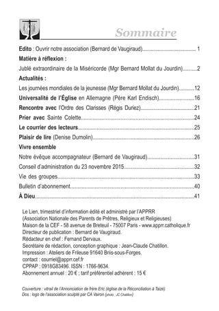 Couverture : vitrail de l’Annonciation de frère Eric (église de la Réconciliation à Taizé)
Dos : logo de l’association sculpté par CA Vairon (photo : JC Chatillon)
Le Lien, trimestriel d’information édité et administré par l’APPRR
(Association Nationale des Parents de Prêtres, Religieux et Religieuses)
Maison de la CEF - 58 avenue de Breteuil - 75007 Paris - www.apprr.catholique.fr
Directeur de publication : Bernard de Vaugiraud.
Rédacteur en chef : Fernand Dervaux.
Secrétaire de rédaction, conception graphique : Jean-Claude Chatillon.
Impression : Ateliers de Frileuse 91640 Briis-sous-Forges.
contact : courriel@apprr.cef.fr
CPPAP : 0918G83496. ISSN : 1766-9634.
Abonnement annuel : 20 € ; tarif préférentiel adhérent : 15 €
Sommaire
Edito : Ouvrir notre association (Bernard de Vaugiraud)...................................... 1
Matière à réflexion :
Jublé extraordinaire de la Miséricorde (Mgr Bernard Mollat du Jourdin)..........2
Actualités :
Les journées mondiales de la jeunesse (Mgr Bernard Mollat du Jourdin)...........12
Universalité de l’Église en Allemagne (Père Karl Endisch)........................16
Rencontre avec l’Ordre des Clarisses (Régis Duriez).........................................21
Prier avec Sainte Colette.............................................................................24
Le courrier des lecteurs.................................................................................25
Plaisir de lire (Denise Dumolin)........................................................................26
Vivre ensemble
Notre évêque accompagnateur (Bernard de Vaugiraud)................................31
Conseil d’administration du 23 novembre 2015..................................................32
Vie des groupes.............................................................................................33
Bulletin d’abonnement......................................................................................40
À Dieu.................................................................................................................41
 