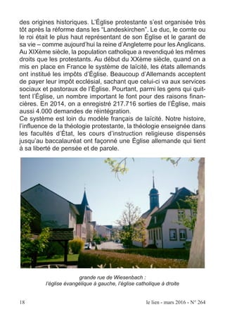 des origines historiques. L’Église protestante s’est organisée très
tôt après la réforme dans les “Landeskirchen”. Le duc, le comte ou
le roi était le plus haut représentant de son Église et le garant de
sa vie – comme aujourd’hui la reine d’Angleterre pour les Anglicans.
Au XIXème siècle, la population catholique a revendiqué les mêmes
droits que les protestants. Au début du XXème siècle, quand on a
mis en place en France le système de laïcité, les états allemands
ont institué les impôts d’Église. Beaucoup d’Allemands acceptent
de payer leur impôt ecclésial, sachant que celui-ci va aux services
sociaux et pastoraux de l’Église. Pourtant, parmi les gens qui quit-
tent l’Église, un nombre important le font pour des raisons finan-
cières. En 2014, on a enregistré 217.716 sorties de l’Église, mais
aussi 4.000 demandes de réintégration.
Ce système est loin du modèle français de laïcité. Notre histoire,
l’influence de la théologie protestante, la théologie enseignée dans
les facultés d’État, les cours d’instruction religieuse dispensés
jusqu’au baccalauréat ont façonné une Église allemande qui tient
à sa liberté de pensée et de parole.
grande rue de Wiesenbach :
l’église évangélique à gauche, l’église catholique à droite
18 le lien - mars 2016 - N° 264
 