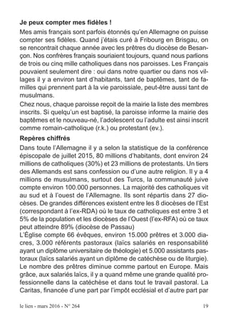 Je peux compter mes fidèles !
Mes amis français sont parfois étonnés qu’en Allemagne on puisse
compter ses fidèles. Quand j’étais curé à Fribourg en Brisgau, on
se rencontrait chaque année avec les prêtres du diocèse de Besan-
çon. Nos confrères français souriaient toujours, quand nous parlions
de trois ou cinq mille catholiques dans nos paroisses. Les Français
pouvaient seulement dire : oui dans notre quartier ou dans nos vil-
lages il y a environ tant d’habitants, tant de baptêmes, tant de fa-
milles qui prennent part à la vie paroissiale, peut-être aussi tant de
musulmans.
Chez nous, chaque paroisse reçoit de la mairie la liste des membres
inscrits. Si quelqu’un est baptisé, la paroisse informe la mairie des
baptêmes et le nouveau-né, l’adolescent ou l’adulte est ainsi inscrit
comme romain-catholique (r.k.) ou protestant (ev.).
Repères chiffrés
Dans toute l’Allemagne il y a selon la statistique de la conférence
épiscopale de juillet 2015, 80 millions d’habitants, dont environ 24
millions de catholiques (30%) et 23 millions de protestants. Un tiers
des Allemands est sans confession ou d’une autre religion. Il y a 4
millions de musulmans, surtout des Turcs, la communauté juive
compte environ 100.000 personnes. La majorité des catholiques vit
au sud et à l’ouest de l’Allemagne. Ils sont répartis dans 27 dio-
cèses. De grandes différences existent entre les 8 diocèses de l’Est
(correspondant à l’ex-RDA) où le taux de catholiques est entre 3 et
5% de la population et les diocèses de l’Ouest (l’ex-RFA) où ce taux
peut atteindre 89% (diocèse de Passau)
L’Église compte 66 évêques, environ 15.000 prêtres et 3.000 dia-
cres, 3.000 référents pastoraux (laïcs salariés en responsabilité
ayant un diplôme universitaire de théologie) et 5.000 assistants pas-
toraux (laïcs salariés ayant un diplôme de catéchèse ou de liturgie).
Le nombre des prêtres diminue comme partout en Europe. Mais
grâce, aux salariés laïcs, il y a quand même une grande qualité pro-
fessionnelle dans la catéchèse et dans tout le travail pastoral. La
Caritas, financée d’une part par l’impôt ecclésial et d’autre part par
le lien - mars 2016 - N° 264 19
 