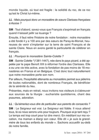 22 le lien - mars 2016 - N° 264
monde liquide, où tout est fragile : la solidité du roc, de ce roc
qu'est le Christ lui-même.
LL : Mais pourquoi donc un monastère de sœurs Clarisses françaises
à Assise ?
SM : Tout d'abord, savez-vous que François s'exprimait en français
quand il laissait jaillir sa louange ?
Ensuite, il faut relire l'histoire de notre fondation : notre monastère
a été fondé il y a 100 ans par des sœurs de Paray-le-Monial, heu-
reuses de venir s'implanter sur la terre de saint François et de
sainte Claire. Nous en avons gardé la particularité de célébrer en
français.
LL : Pourquoi le monastère Sainte-Colette ?
SM : Sainte Colette *(1381-1447), née dans le pays picard, a été ap-
pelée par le pape Benoît XIII à réformer l'ordre des Clarisses. Elle
a eu une vie très active, avec la fondation de pas moins de 18 mo-
nastères en France et en Belgique. C'est donc tout naturellement
que notre monastère porte son nom.
Par ailleurs, l'hospitalité attenante au monastère permet aux pèlerins
de toutes nationalités, dont de nombreux Français, de bénéficier
de la sérénité du lieu.
Présentes, mais en retrait, nous invitons nos visiteurs à s'abreuver
aux sources de la liturgie : eucharistie quotidienne, chant des
psaumes, adoration.
LL : Qu'aimeriez-vous dire de particulier aux parents de consacrés ?
SM : Le Seigneur est vrai. Le Seigneur est fidèle. Il nous attend
tous, là où nous serons unis pour toujours. Pourquoi ai-je tant reçu ?
Le temps est trop court pour lui dire merci. En méditant sur ma vo-
cation, ma maman a élargi son cœur. Elle dit « je suis la grand-
mère de tous les enfants du monde ». Sachons accueillir au-delà
de notre famille.
 