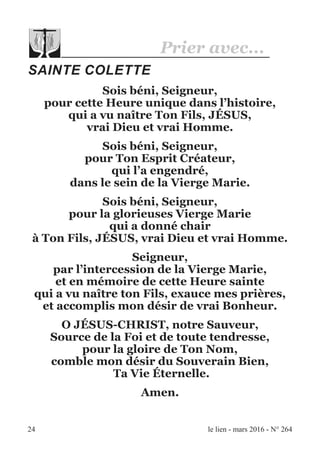 24 le lien - mars 2016 - N° 264
Prier avec...
SAINTE COLETTE
Sois béni, Seigneur,
pour cette Heure unique dans l’histoire,
qui a vu naître Ton Fils, JÉSUS,
vrai Dieu et vrai Homme.
Sois béni, Seigneur,
pour Ton Esprit Créateur,
qui l’a engendré,
dans le sein de la Vierge Marie.
Sois béni, Seigneur,
pour la glorieuses Vierge Marie
qui a donné chair
à Ton Fils, JÉSUS, vrai Dieu et vrai Homme.
Seigneur,
par l’intercession de la Vierge Marie,
et en mémoire de cette Heure sainte
qui a vu naître ton Fils, exauce mes prières,
et accomplis mon désir de vrai Bonheur.
O JÉSUS-CHRIST, notre Sauveur,
Source de la Foi et de toute tendresse,
pour la gloire de Ton Nom,
comble mon désir du Souverain Bien,
Ta Vie Éternelle.
Amen.
 