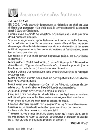 le lien - mars 2016 - N° 264 25
De Lien en Lien
EN 2009, j'avais accepté de prendre la rédaction en chef du Lien
(intitulé bien pompeux mais voilà c'est le terme consacré) succédant
ainsi à Guy de Chaignon.
Depuis, avec le comité de rédaction, nous avons assuré la parution
des 4 numéros annuels.
Vos encouragements, après le lancement de la nouvelle formule,
ont conforté notre enthousiasme et notre désir d’être toujours
davantage attentifs à la transmission de nos diversités et de notre
unité et de permettre ce lien entre les lecteurs et l'association, entre
les lecteurs eux-mêmes.
Du travail, bien sûr, mais surtout beaucoup de joie, de connivence
et d'amitié !
Merci au Père Mollat du Jourdin, à Jean-Philippe puis à Bernard, à
Jean-Claude, Régis et Jean-Pierre de m'avoir ainsi supportée (dans
les deux sens du terme) trimestre après trimestre.
Merci à Denise Dumolin d’avoir tenu avec persévérance la rubrique
Plaisir de lire.
Merci à chacun d’entre vous pour les participations diverses d’écri-
ture et de contributions.
Merci aussi aux religieuses du Carmel de Frileuse, toujours dispo-
nibles pour la réalisation et l’expédition de nos numéros.
Aujourd’hui vous avez entre les mains le n°264 !
Ce qui veut dire que, depuis près de 70 ans, des équipes successives
ont œuvré pour que notre Lien arrive avec régularité chez chacun.
Vient avec ce numéro mon tour de passer la main.
Fernand Dervaux prend le relais aujourd'hui : qu'il en soit remercié.
Grâce à lui, le comité de rédaction peut continuer son œuvre.
Le Lien a de bien beaux jours devant lui !
Trimestre après trimestre, ligne après ligne, qu’il nous aide, au fil
de ses pages, encore et toujours, à chercher et trouver le visage
du Christ crucifié et souriant, présent et aimant !
Odile de Sinety
Le courrier des lecteurs
 