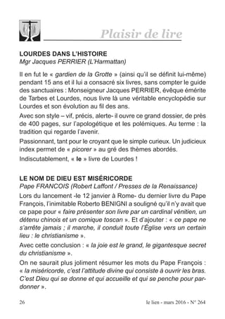 26 le lien - mars 2016 - N° 264
Plaisir de lire
LOURDES DANS L’HISTOIRE
Mgr Jacques PERRIER (L’Harmattan)
Il en fut le « gardien de la Grotte » (ainsi qu’il se définit lui-même)
pendant 15 ans et il lui a consacré six livres, sans compter le guide
des sanctuaires : Monseigneur Jacques PERRIER, évêque émérite
de Tarbes et Lourdes, nous livre là une véritable encyclopédie sur
Lourdes et son évolution au fil des ans.
Avec son style – vif, précis, alerte- il ouvre ce grand dossier, de près
de 400 pages, sur l’apologétique et les polémiques. Au terme : la
tradition qui regarde l’avenir.
Passionnant, tant pour le croyant que le simple curieux. Un judicieux
index permet de « picorer » au gré des thèmes abordés.
Indiscutablement, « le » livre de Lourdes !
LE NOM DE DIEU EST MISÉRICORDE
Pape FRANCOIS (Robert Laffont / Presses de la Renaissance)
Lors du lancement -le 12 janvier à Rome- du dernier livre du Pape
François, l’inimitable Roberto BENIGNI a souligné qu’il n’y avait que
ce pape pour « faire présenter son livre par un cardinal vénitien, un
détenu chinois et un comique toscan ». Et d’ajouter : « ce pape ne
s’arrête jamais ; il marche, il conduit toute l’Église vers un certain
lieu : le christianisme ».
Avec cette conclusion : « la joie est le grand, le gigantesque secret
du christianisme ».
On ne saurait plus joliment résumer les mots du Pape François :
« la miséricorde, c’est l’attitude divine qui consiste à ouvrir les bras.
C’est Dieu qui se donne et qui accueille et qui se penche pour par-
donner ».
 