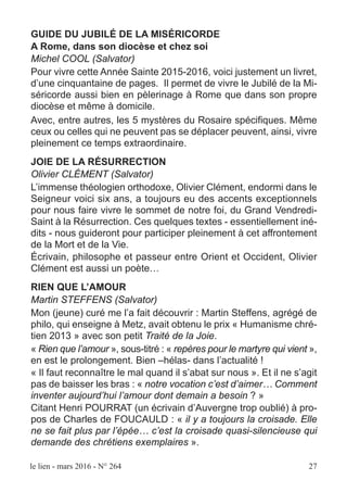 le lien - mars 2016 - N° 264 27
GUIDE DU JUBILÉ DE LA MISÉRICORDE
A Rome, dans son diocèse et chez soi
Michel COOL (Salvator)
Pour vivre cette Année Sainte 2015-2016, voici justement un livret,
d’une cinquantaine de pages. Il permet de vivre le Jubilé de la Mi-
séricorde aussi bien en pèlerinage à Rome que dans son propre
diocèse et même à domicile.
Avec, entre autres, les 5 mystères du Rosaire spécifiques. Même
ceux ou celles qui ne peuvent pas se déplacer peuvent, ainsi, vivre
pleinement ce temps extraordinaire.
JOIE DE LA RÉSURRECTION
Olivier CLÉMENT (Salvator)
L’immense théologien orthodoxe, Olivier Clément, endormi dans le
Seigneur voici six ans, a toujours eu des accents exceptionnels
pour nous faire vivre le sommet de notre foi, du Grand Vendredi-
Saint à la Résurrection. Ces quelques textes - essentiellement iné-
dits - nous guideront pour participer pleinement à cet affrontement
de la Mort et de la Vie.
Écrivain, philosophe et passeur entre Orient et Occident, Olivier
Clément est aussi un poète…
RIEN QUE L’AMOUR
Martin STEFFENS (Salvator)
Mon (jeune) curé me l’a fait découvrir : Martin Steffens, agrégé de
philo, qui enseigne à Metz, avait obtenu le prix « Humanisme chré-
tien 2013 » avec son petit Traité de la Joie.
« Rien que l’amour », sous-titré : « repères pour le martyre qui vient »,
en est le prolongement. Bien –hélas- dans l’actualité !
« Il faut reconnaître le mal quand il s’abat sur nous ». Et il ne s’agit
pas de baisser les bras : « notre vocation c’est d’aimer… Comment
inventer aujourd’hui l’amour dont demain a besoin ? »
Citant Henri POURRAT (un écrivain d’Auvergne trop oublié) à pro-
pos de Charles de FOUCAULD : « il y a toujours la croisade. Elle
ne se fait plus par l’épée… c’est la croisade quasi-silencieuse qui
demande des chrétiens exemplaires ».
 