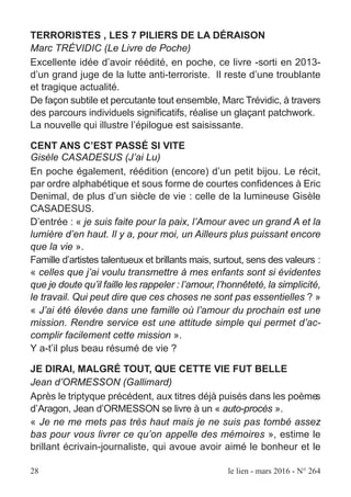 28 le lien - mars 2016 - N° 264
TERRORISTES , LES 7 PILIERS DE LA DÉRAISON
Marc TRÉVIDIC (Le Livre de Poche)
Excellente idée d’avoir réédité, en poche, ce livre -sorti en 2013-
d’un grand juge de la lutte anti-terroriste. Il reste d’une troublante
et tragique actualité.
De façon subtile et percutante tout ensemble, Marc Trévidic, à travers
des parcours individuels significatifs, réalise un glaçant patchwork.
La nouvelle qui illustre l’épilogue est saisissante.
CENT ANS C’EST PASSÉ SI VITE
Gisèle CASADESUS (J’ai Lu)
En poche également, réédition (encore) d’un petit bijou. Le récit,
par ordre alphabétique et sous forme de courtes confidences à Eric
Denimal, de plus d’un siècle de vie : celle de la lumineuse Gisèle
CASADESUS.
D’entrée : « je suis faite pour la paix, l’Amour avec un grand A et la
lumière d’en haut. Il y a, pour moi, un Ailleurs plus puissant encore
que la vie ».
Famille d’artistes talentueux et brillants mais, surtout, sens des valeurs :
« celles que j’ai voulu transmettre à mes enfants sont si évidentes
que je doute qu’il faille les rappeler : l’amour, l’honnêteté, la simplicité,
le travail. Qui peut dire que ces choses ne sont pas essentielles ? »
« J’ai été élevée dans une famille où l’amour du prochain est une
mission. Rendre service est une attitude simple qui permet d’ac-
complir facilement cette mission ».
Y a-t’il plus beau résumé de vie ?
JE DIRAI, MALGRÉ TOUT, QUE CETTE VIE FUT BELLE
Jean d’ORMESSON (Gallimard)
Après le triptyque précédent, aux titres déjà puisés dans les poèmes
d’’Aragon, Jean d’ORMESSON se livre à un « auto-procès ».
« Je ne me mets pas très haut mais je ne suis pas tombé assez
bas pour vous livrer ce qu’on appelle des mémoires », estime le
brillant écrivain-journaliste, qui avoue avoir aimé le bonheur et le
 