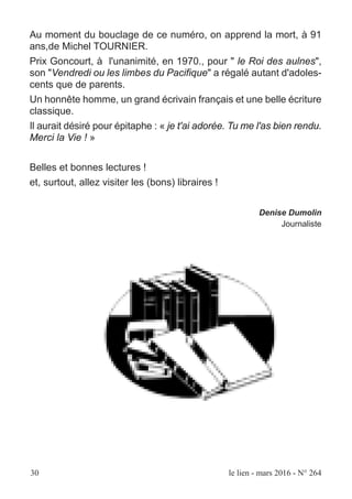 30 le lien - mars 2016 - N° 264
Au moment du bouclage de ce numéro, on apprend la mort, à 91
ans,de Michel TOURNIER.
Prix Goncourt, à l'unanimité, en 1970., pour " le Roi des aulnes",
son "Vendredi ou les limbes du Pacifique" a régalé autant d'adoles-
cents que de parents.
Un honnête homme, un grand écrivain français et une belle écriture
classique.
Il aurait désiré pour épitaphe : « je t'ai adorée. Tu me l'as bien rendu.
Merci la Vie ! »
Belles et bonnes lectures !
et, surtout, allez visiter les (bons) libraires !
Denise Dumolin
Journaliste
 