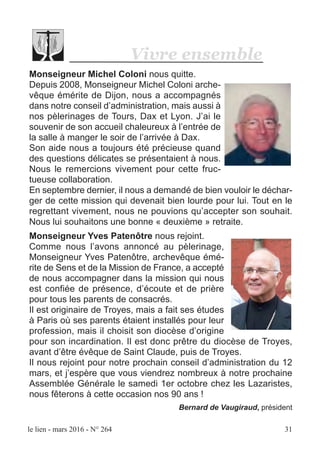 le lien - mars 2016 - N° 264 31
Monseigneur Michel Coloni nous quitte.
Depuis 2008, Monseigneur Michel Coloni arche-
vêque émérite de Dijon, nous a accompagnés
dans notre conseil d’administration, mais aussi à
nos pèlerinages de Tours, Dax et Lyon. J’ai le
souvenir de son accueil chaleureux à l’entrée de
la salle à manger le soir de l’arrivée à Dax.
Son aide nous a toujours été précieuse quand
des questions délicates se présentaient à nous.
Nous le remercions vivement pour cette fruc-
tueuse collaboration.
En septembre dernier, il nous a demandé de bien vouloir le déchar-
ger de cette mission qui devenait bien lourde pour lui. Tout en le
regrettant vivement, nous ne pouvions qu’accepter son souhait.
Nous lui souhaitons une bonne « deuxième » retraite.
Monseigneur Yves Patenôtre nous rejoint.
Comme nous l’avons annoncé au pèlerinage,
Monseigneur Yves Patenôtre, archevêque émé-
rite de Sens et de la Mission de France, a accepté
de nous accompagner dans la mission qui nous
est confiée de présence, d’écoute et de prière
pour tous les parents de consacrés.
Il est originaire de Troyes, mais a fait ses études
à Paris où ses parents étaient installés pour leur
profession, mais il choisit son diocèse d’origine
pour son incardination. Il est donc prêtre du diocèse de Troyes,
avant d’être évêque de Saint Claude, puis de Troyes.
Il nous rejoint pour notre prochain conseil d’administration du 12
mars, et j’espère que vous viendrez nombreux à notre prochaine
Assemblée Générale le samedi 1er octobre chez les Lazaristes,
nous fêterons à cette occasion nos 90 ans !
Bernard de Vaugiraud, président
Vivre ensemble
 