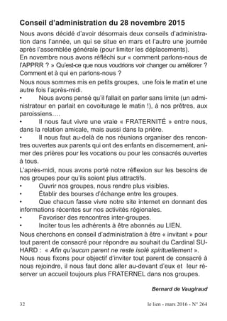 Conseil d’administration du 28 novembre 2015
Nous avons décidé d’avoir désormais deux conseils d’administra-
tion dans l’année, un qui se situe en mars et l’autre une journée
après l’assemblée générale (pour limiter les déplacements).
En novembre nous avons réfléchi sur « comment parlons-nous de
l’APPRR ? » Qu’est-ce que nous voudrions voir changer ou améliorer ?
Comment et à qui en parlons-nous ?
Nous nous sommes mis en petits groupes, une fois le matin et une
autre fois l’après-midi.
• Nous avons pensé qu’il fallait en parler sans limite (un admi-
nistrateur en parlait en covoiturage le matin !), à nos prêtres, aux
paroissiens….
• Il nous faut vivre une vraie « FRATERNITÉ » entre nous,
dans la relation amicale, mais aussi dans la prière.
• Il nous faut au-delà de nos réunions organiser des rencon-
tres ouvertes aux parents qui ont des enfants en discernement, ani-
mer des prières pour les vocations ou pour les consacrés ouvertes
à tous.
L’après-midi, nous avons porté notre réflexion sur les besoins de
nos groupes pour qu’ils soient plus attractifs.
• Ouvrir nos groupes, nous rendre plus visibles.
• Établir des bourses d’échange entre les groupes.
• Que chacun fasse vivre notre site internet en donnant des
informations récentes sur nos activités régionales.
• Favoriser des rencontres inter-groupes.
• Inciter tous les adhérents à être abonnés au LIEN.
Nous cherchons en conseil d’administration à être « invitant » pour
tout parent de consacré pour répondre au souhait du Cardinal SU-
HARD : « Afin qu’aucun parent ne reste isolé spirituellement ».
Nous nous fixons pour objectif d’inviter tout parent de consacré à
nous rejoindre, il nous faut donc aller au-devant d’eux et leur ré-
server un accueil toujours plus FRATERNEL dans nos groupes.
Bernard de Vaugiraud
32 le lien - mars 2016 - N° 264
 