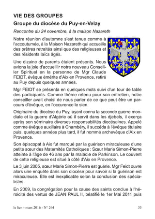 le lien - mars 2016 - N° 264 33
VIE DES GROUPES
Groupe du diocèse du Puy-en-Velay
Rencontre du 24 novembre, à la maison Nazareth
Notre réunion d'automne s'est tenue comme à
l'accoutumée, à la Maison Nazareth qui accueille
des prêtres retraités ainsi que des religieuses et
des résidents laïcs âgés.
Une dizaine de parents étaient présents. Nous
avions la joie d'accueillir notre nouveau Conseil-
ler Spirituel en la personne de Mgr Claude
FEIDT, évêque émérite d'Aix en Provence, retiré
au Puy depuis quelques années.
Mgr FEIDT se présenta en quelques mots suivi d'un tour de table
des participants. Comme thème retenu pour son entretien, notre
conseiller avait choisi de nous parler de ce que peut être un par-
cours d'évêque, en l'occurence le sien.
Originaire du diocèse du Puy, ayant connu la seconde guerre mon-
diale et la guerre d'Algérie où il servit dans les djebels, il exerça
après son séminaire diverses responsabilités diocésaines. Appelé
comme évêque auxiliaire à Chambéry, il succéda à l'évêque titulaire
puis, quelques années plus tard, il fut nommé archevêque d'Aix en
Provence.
Son épiscopat à Aix fut marqué par la guérison miraculeuse d'une
petite sœur des Maternités Catholiques : Sœur Marie Simon-Pierre
atteinte à l'âge de 46 ans par la maladie de Parkinson. Le couvent
de cette religieuse est situé à côté d'Aix en Provence.
Le 3 juin 2005, sœur Marie Simon-Pierre est guérie. Mgr Feidt ouvre
alors une enquête dans son diocèse pour savoir si la guérison est
miraculeuse. Elle est inexplicable selon la conclusion des spécia-
listes.
En 2009, la congrégation pour la cause des saints conclue à l'hé-
roicité des vertus de JEAN PAUL II, béatifié le 1er Mai 2011 puis
 