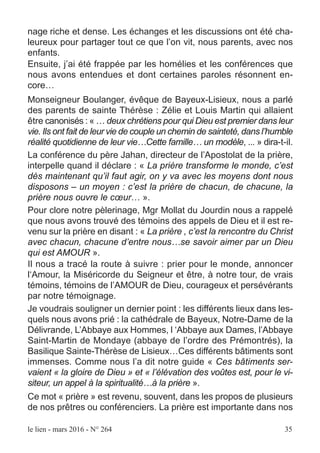 le lien - mars 2016 - N° 264 35
nage riche et dense. Les échanges et les discussions ont été cha-
leureux pour partager tout ce que l’on vit, nous parents, avec nos
enfants.
Ensuite, j’ai été frappée par les homélies et les conférences que
nous avons entendues et dont certaines paroles résonnent en-
core…
Monseigneur Boulanger, évêque de Bayeux-Lisieux, nous a parlé
des parents de sainte Thérèse : Zélie et Louis Martin qui allaient
être canonisés : « … deux chrétiens pour qui Dieu est premier dans leur
vie. Ils ont fait de leur vie de couple un chemin de sainteté, dans l’humble
réalité quotidienne de leur vie…Cette famille… un modèle, ... » dira-t-il.
La conférence du père Jahan, directeur de l’Apostolat de la prière,
interpelle quand il déclare : « La prière transforme le monde, c’est
dès maintenant qu’il faut agir, on y va avec les moyens dont nous
disposons – un moyen : c’est la prière de chacun, de chacune, la
prière nous ouvre le cœur… ».
Pour clore notre pèlerinage, Mgr Mollat du Jourdin nous a rappelé
que nous avons trouvé des témoins des appels de Dieu et il est re-
venu sur la prière en disant : « La prière , c’est la rencontre du Christ
avec chacun, chacune d’entre nous…se savoir aimer par un Dieu
qui est AMOUR ».
Il nous a tracé la route à suivre : prier pour le monde, annoncer
l‘Amour, la Miséricorde du Seigneur et être, à notre tour, de vrais
témoins, témoins de l’AMOUR de Dieu, courageux et persévérants
par notre témoignage.
Je voudrais souligner un dernier point : les différents lieux dans les-
quels nous avons prié : la cathédrale de Bayeux, Notre-Dame de la
Délivrande, L’Abbaye aux Hommes, l ‘Abbaye aux Dames, l’Abbaye
Saint-Martin de Mondaye (abbaye de l’ordre des Prémontrés), la
Basilique Sainte-Thérèse de Lisieux…Ces différents bâtiments sont
immenses. Comme nous l’a dit notre guide « Ces bâtiments ser-
vaient « la gloire de Dieu » et « l’élévation des voûtes est, pour le vi-
siteur, un appel à la spiritualité…à la prière ».
Ce mot « prière » est revenu, souvent, dans les propos de plusieurs
de nos prêtres ou conférenciers. La prière est importante dans nos
 