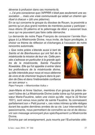 le lien - mars 2016 - N° 264 37
déverse à profusion dans ces moments-là.
« J’ai pris conscience que l’APPRR n’était pas seulement une as-
sociation ... mais une vraie communauté qui aidait un chemin spi-
rituel à chacun » (dit une pèlerine).
En ce qui concerne le groupe du diocèse de Rouen, la proximité a
permis qu’un plus grand nombre de membres puisse y participer :
nous étions 20 pèlerins et le pèlerinage de désir y associait tous
ceux qui ne pouvaient pas faire cette démarche.
La demande de notre Pape François de consacrer l’année litur-
gique à La Miséricorde Divine, nous invite, de façon privilégiée, à
choisir ce thème de réflexion et d’échanges à l’occasion de notre
rencontre automnale.
« Que notre prière s’étende aussi à tant de
Saints et de Bienheureux qui ont fait de la
miséricorde la mission de leur vie. Cette pen-
sée s’adresse en particulier à la grande apô-
tre de la miséricorde, Sainte Faustine
Kowalska. Elle qui fut appelée à entrer dans
les profondeurs de la miséricorde divine,
qu’elle intercède pour nous et nous obtienne
de vivre et de cheminer toujours dans le par-
don de Dieu et dans l’inébranlable confiance
en son amour ».
Pape François « Misericordiae Vultus »
Jean-Marie et Anne Vachon, membres d’un groupe de prière de-
vant l’icône de La Miséricorde Divine (cette icône qui fut peinte par
sœur Marie-Faustine, selon une vision qu’elle reçut le 22 février
1931), sont venus nous parler de sainte Faustine. Ils connaissent
parfaitement son « Petit journal », ces notes intimes qu’elle rédigea
durant les quatre dernières années de sa vie. Leur intervention fut
passionnante, nous permettant de connaître sa vie et de décou-
vrir son message annonçant plus spécifiquement La Miséricorde
Divine.
Enrichis par cet enseignement, puis nourris par l’Eucharistie célé-
 