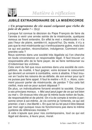 2 le lien - mars 2016 - n° 264
JUBILÉ EXTRAORDINAIRE DE LA MISÉRICORDE
« Un programme de vie aussi exigeant que riche de
joie et de paix ! » (§13)
Lorsque fut connue la décision du Pape François de faire de
l’année à venir une année sainte de la miséricorde, quelques
remous se firent entendre. En effet le mot « miséricorde » n’a
pas l’heur de plaire, semble-t-il, aujourd’hui. Du reste, il n’y a
pas que le mot miséricorde qui n’enthousiasme guère, mais tout
ce qui est pardon, réconciliation, indulgence. Comment com-
prendre cela ?
Nous sommes dans une société très légaliste où l’on cherche
en toute circonstance un responsable légal. Il faut trouver un
responsable afin de le faire payer, de se faire rembourser ou
d’indemniser les victimes.
Cela vient du fait que nous sommes dans une société de com-
pétition, de rivalité, il faut gagner, voire écraser le concurrent
qui devient un ennemi à combattre, voire à abattre. Il faut trou-
ver en l’autre les raisons de sa défaite, de son erreur pour qu’il
ne puisse pas faire appel. Il faut le mettre « K.O. ». Alors, com-
ment pouvoir parler de miséricorde, de pardon ? Oui cela fait
vieillot, mais est-ce pour autant dépassé ?
De plus, un individualisme forcené envahit la société. Chacun
a ses principes moraux. « Moi seul peut juger de ce qui est bien
ou mal ». On évacue très vite par là même toute notion de faute,
de responsabilité et de péché. On n’a de compte à rendre à per-
sonne sinon à soi-même. Je vis comme je l’entends, ce qui est
premier, c’est « ma liberté ». En quoi tel ou tel peut-il être blessé
par mon agir puisque nous ne fonctionnons pas dans le même
système de références morales ?
À cela s’ajoute que pour nos contemporains, tout ce qui est
légal est devenu, à leurs yeux, moral.
Matière à réflexion
 