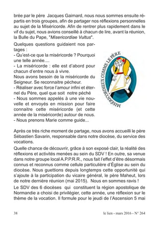 brée par le père Jacques Gaimard, nous nous sommes ensuite ré-
partis en trois groupes, afin de partager nos réflexions personnelles
au sujet de la Miséricorde. Afin de rentrer plus rapidement dans le
vif du sujet, nous avions conseillé à chacun de lire, avant la réunion,
la Bulle du Pape, "Misericordiae Vultus".
Quelques questions guidaient nos par-
tages :
- Qu’est-ce que la miséricorde ? Pourquoi
une telle année....
- La miséricorde : elle est d’abord pour
chacun d’entre nous à vivre.
Nous avons besoin de la miséricorde du
Seigneur. Se reconnaitre pécheur.
- Réaliser avec force l’amour infini et éter-
nel du Père, quel que soit notre péché
- Nous sommes appelés à une vie nou-
velle et envoyés en mission pour faire
connaitre cette miséricorde (et cette
année de la miséricorde) autour de nous.
- Nous prenons Marie comme guide...
Après ce très riche moment de partage, nous avons accueilli le père
Sébastien Savarin, responsable dans notre diocèse, du service des
vocations.
Quelle chance de découvrir, grâce à son exposé clair, la réalité des
réflexions et activités menées au sein du SDV ! En outre, sa venue
dans notre groupe local A.P.P.R.R., nous fait l’effet d’être désormais
connus et reconnus comme cellule particulière d’Église au sein du
diocèse. Nous guettions depuis longtemps cette opportunité qui
s’ajoute à la participation du vicaire général, le père Maheut, lors
de notre dernière réunion (mai 2015). Nous en sommes ravis !
Le SDV des 6 diocèses qui constituent la région apostolique de
Normandie a choisi de privilégier, cette année, une réflexion sur le
thème de la vocation. Il formule pour le jeudi de l’Ascension 5 mai
38 le lien - mars 2016 - N° 264
 