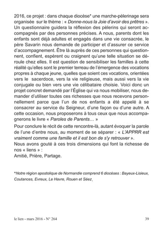 2016, ce projet : dans chaque diocèse* une marche-pèlerinage sera
organisée sur le thème : « Donne-nous la Joie d’avoir des prêtres ».
Un questionnaire guidera la réflexion des pèlerins qui seront ac-
compagnés par des personnes précises. A nous, parents dont les
enfants sont déjà adultes et engagés dans une vie consacrée, le
père Savarin nous demande de participer et d’assurer ce service
d’accompagnement. Être là auprès de ces personnes qui question-
nent, confient, espèrent ou craignent qu’une telle situation se dé-
roule chez elles. Il est question de sensibiliser les familles à cette
réalité qu’elles sont le premier terreau de l’émergence des vocations
propres à chaque jeune, quelles que soient ces vocations, orientées
vers le sacerdoce, vers la vie religieuse, mais aussi vers la vie
conjugale ou bien vers une vie célibataire choisie. Voici donc un
projet concret demandé par l’Église qui va nous mobiliser, nous de-
mander d’utiliser toutes ces richesses que nous recevons person-
nellement parce que l’un de nos enfants a été appelé à se
consacrer au service du Seigneur, d’une façon ou d’une autre. A
cette occasion, nous proposerons à tous ceux que nous accompa-
gnerons le livre « Paroles de Parents… »
Pour conclure le récit de cette rencontre-là, autant évoquer la parole
de l’une d’entre nous, au moment de se séparer : « L'APPRR est
vraiment comme une famille et il est bon de s'y retrouver ».
Nous avons gouté à ces trois dimensions qui font la richesse de
nos « liens » :
Amitié, Prière, Partage.
*Notre région apostolique de Normandie comprend 6 diocèses : Bayeux-Lisieux,
Coutances, Evreux, Le Havre, Rouen et Séez.
le lien - mars 2016 - N° 264 39
 