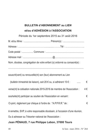 40 le lien - mars 2016 - N° 264
BULLETIN d’ABONNEMENT au LIEN
et/ou d’ADHÉSION à l'ASSOCIATION
Période du 1er septembre 2015 au 31 août 2016
M. et/ou Mme : ........................................... Prénom(s) : ..................................
Adresse : ………………………………..............………Tél : ……………………..
Code postal : .................. Commune : .............................................................
Adresse mail : ................................................@...............................................
Nom, diocèse, congrégation de votre enfant (s) ordonné ou consacré(e) :
....................................................................................................
souscrit(vent) ou renouvelle(nt) son (leur) abonnement au Lien
(bulletin trimestriel de liaison), soit 20 € ou, si adhérent 15 € : ...... €
verse(nt) la cotisation nationale 2015-2016 de membre de l'Association : 4 €
souhaite(nt) participer au soutien de l'Association en versant : €
Ci-joint, règlement par chèque à l'ordre de : "A.P.P.R.R." de : €
A remettre, SVP, à votre responsable diocésain, à l'occasion d'une réunion,
Ou à adresser au Trésorier national de l'Association :
Jean PÉNAUD, 7 rue Philippe Lebon, 37000 Tours
 