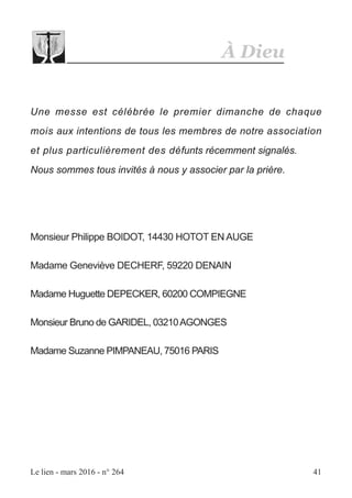 À Dieu
Le lien - mars 2016 - n° 264 41
Une messe est célébrée le premier dimanche de chaque
mois aux intentions de tous les membres de notre association
et plus particulièrement des défunts récemment signalés.
Nous sommes tous invités à nous y associer par la prière.
Monsieur Philippe BOIDOT, 14430 HOTOT EN AUGE
Madame Geneviève DECHERF, 59220 DENAIN
Madame Huguette DEPECKER, 60200 COMPIEGNE
Monsieur Bruno de GARIDEL, 03210AGONGES
Madame Suzanne PIMPANEAU, 75016 PARIS
 