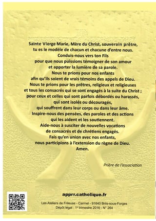 MARS 2016 - N° 264
Revuedel’APPRR
AssociationNationaledesParents
dePrêtres,ReligieuxetReligieuses
Sainte Vierge Marie, Mère du Christ, souverain prêtre,
tu es le modèle de chacun et chacune d’entre nous.
Conduis-nous vers ton Fils
pour que nous puissions témoigner de son amour
et apporter la lumière de sa parole.
Nous te prions pour nos enfants
aﬁn qu’ils soient de vrais témoins des appels de Dieu.
Nous te prions pour les prêtres, religieux et religieuses
et tous les consacrés qui se sont engagés à la suite du Christ ;
pour ceux et celles qui sont parfois débordés ou harassés,
qui sont isolés ou découragés,
qui souﬀrent dans leur corps ou dans leur âme.
Inspire-nous des pensées, des paroles et des ac ons
qui les aident et les sou ennent.
Aide-nous à susciter de nouvelles voca ons
de consacrés et de chré ens engagés.
Fais qu’en union avec nos enfants,
nous par cipions à l’extension du règne de Dieu.
Amen.
Prière de l’associa on
apprr.catholique.fr
Les Ateliers de Frileuse - Carmel - 91640 Briis-sous-Forges
Dépôt légal : 1er
trimestre 2016 - N° 264
 