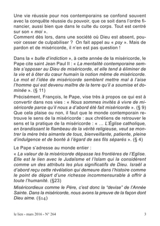 Une vie réussie pour nos contemporains se confond souvent
avec la conquête réussie du pouvoir, que ce soit dans l’ordre fi-
nancier, aussi bien que dans le culte du corps. Tout est centré
sur son « moi ».
Comment dès lors, dans une société où Dieu est absent, pou-
voir cesser de culpabiliser ? On fait appel au « psy ». Mais de
pardon et de miséricorde, il n’en est pas question !
Dans la « bulle d’indiction », à cette année de la miséricorde, le
Pape cite saint Jean Paul II : « La mentalité contemporaine sem-
ble s’opposer au Dieu de miséricorde, et elle tend à éliminer de
la vie et à ôter du cœur humain la notion même de miséricorde.
Le mot et l’idée de miséricorde semblent mettre mal à l’aise
l’homme qui est devenu maître de la terre qu’il a soumise et do-
minée ». (§ 11)
Précisément, François, le Pape, vise très à propos ce qui est à
convertir dans nos vies : « Nous sommes invités à vivre de mi-
séricorde parce qu’il nous a d’abord été fait miséricorde ». (§ 9)
Que cela plaise ou non, il faut que le monde contemporain re-
trouve le sens de la miséricorde : aux chrétiens de retrouver le
sens et la pratique de la miséricorde : « … L’Église catholique,
en brandissant le flambeau de la vérité religieuse, veut se mon-
trer la mère très aimante de tous, bienveillante, patiente, pleine
d’indulgence et de bonté à l’égard de ses fils séparés ». (§ 4)
Le Pape s’adresse au monde entier :
« La valeur de la miséricorde dépasse les frontières de l’Eglise.
Elle est le lien avec le Judaïsme et l’Islam qui la considèrent
comme un des attributs les plus significatifs de Dieu. Israël a
d’abord reçu cette révélation qui demeure dans l’histoire comme
le point de départ d’une richesse incommensurable à offrir à
toute l’humanité. (§23)
Miséricordieux comme le Père, c’est donc la “devise” de l’Année
Sainte. Dans la miséricorde, nous avons la preuve de la façon dont
Dieu aime. (§14)
le lien - mars 2016 - N° 264 3
 