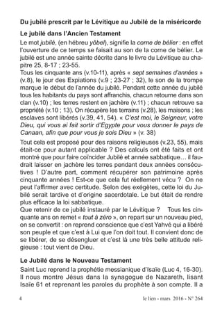 4 le lien - mars 2016 - N° 264
Du jubilé prescrit par le Lévitique au Jubilé de la miséricorde
Le jubilé dans l’Ancien Testament
Le mot jubilé, (en hébreu yôbel), signifie la corne de bélier : en effet
l’ouverture de ce temps se faisait au son de la corne de bélier. Le
jubilé est une année sainte décrite dans le livre du Lévitique au cha-
pitre 25, 8-17 ; 23-55.
Tous les cinquante ans (v.10-11), après « sept semaines d’années »
(v.8), le jour des Expiations (v.9 ; 23-27 ; 32), le son de la trompe
marque le début de l’année du jubilé. Pendant cette année du jubilé
tous les habitants du pays sont affranchis, chacun retourne dans son
clan (v.10) ; les terres restent en jachère (v.11) ; chacun retrouve sa
propriété (v.10 ; 13). On récupère les terrains (v.28), les maisons ; les
esclaves sont libérés (v.39, 41, 54). « C’est moi, le Seigneur, votre
Dieu, qui vous ai fait sortir d’Egypte pour vous donner le pays de
Canaan, afin que pour vous je sois Dieu » (v. 38)
Tout cela est proposé pour des raisons religieuses (v.23, 55), mais
était-ce pour autant applicable ? Des calculs ont été faits et ont
montré que pour faire coïncider Jubilé et année sabbatique… il fau-
drait laisser en jachère les terres pendant deux années consécu-
tives ! D’autre part, comment récupérer son patrimoine après
cinquante années ! Est-ce que cela fut réellement vécu ? On ne
peut l’affirmer avec certitude. Selon des exégètes, cette loi du Ju-
bilé serait tardive et d’origine sacerdotale. Le but était de rendre
plus efficace la loi sabbatique.
Que retenir de ce jubilé instauré par le Lévitique ? Tous les cin-
quante ans on remet « tout à zéro », on repart sur un nouveau pied,
on se convertit : on reprend conscience que c’est Yahvé qui a libéré
son peuple et que c’est à Lui que l’on doit tout. Il convient donc de
se libérer, de se désengluer et c’est là une très belle attitude reli-
gieuse : tout vient de Dieu.
Le Jubilé dans le Nouveau Testament
Saint Luc reprend la prophétie messianique d’Isaïe (Luc 4, 16-30).
Il nous montre Jésus dans la synagogue de Nazareth, lisant
Isaïe 61 et reprenant les paroles du prophète à son compte. Il a
 