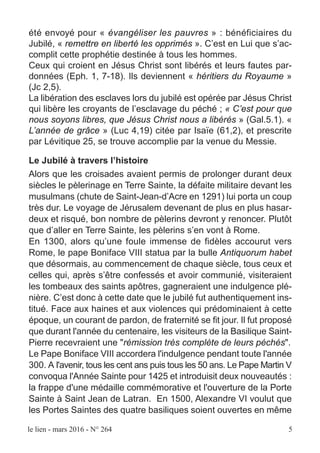 le lien - mars 2016 - N° 264 5
été envoyé pour « évangéliser les pauvres » : bénéficiaires du
Jubilé, « remettre en liberté les opprimés ». C’est en Lui que s’ac-
complit cette prophétie destinée à tous les hommes.
Ceux qui croient en Jésus Christ sont libérés et leurs fautes par-
données (Eph. 1, 7-18). Ils deviennent « héritiers du Royaume »
(Jc 2,5).
La libération des esclaves lors du jubilé est opérée par Jésus Christ
qui libère les croyants de l’esclavage du péché ; « C’est pour que
nous soyons libres, que Jésus Christ nous a libérés » (Gal.5.1). «
L’année de grâce » (Luc 4,19) citée par Isaïe (61,2), et prescrite
par Lévitique 25, se trouve accomplie par la venue du Messie.
Le Jubilé à travers l’histoire
Alors que les croisades avaient permis de prolonger durant deux
siècles le pèlerinage en Terre Sainte, la défaite militaire devant les
musulmans (chute de Saint-Jean-d’Acre en 1291) lui porta un coup
très dur. Le voyage de Jérusalem devenant de plus en plus hasar-
deux et risqué, bon nombre de pèlerins devront y renoncer. Plutôt
que d’aller en Terre Sainte, les pèlerins s’en vont à Rome.
En 1300, alors qu’une foule immense de fidèles accourut vers
Rome, le pape Boniface VIII statua par la bulle Antiquorum habet
que désormais, au commencement de chaque siècle, tous ceux et
celles qui, après s’être confessés et avoir communié, visiteraient
les tombeaux des saints apôtres, gagneraient une indulgence plé-
nière. C’est donc à cette date que le jubilé fut authentiquement ins-
titué. Face aux haines et aux violences qui prédominaient à cette
époque, un courant de pardon, de fraternité se fit jour. Il fut proposé
que durant l'année du centenaire, les visiteurs de la Basilique Saint-
Pierre recevraient une "rémission très complète de leurs péchés".
Le Pape Boniface VIII accordera l'indulgence pendant toute l'année
300. A l'avenir, tous les cent ans puis tous les 50 ans. Le Pape Martin V
convoqua l'Année Sainte pour 1425 et introduisit deux nouveautés :
la frappe d'une médaille commémorative et l'ouverture de la Porte
Sainte à Saint Jean de Latran. En 1500, Alexandre VI voulut que
les Portes Saintes des quatre basiliques soient ouvertes en même
 