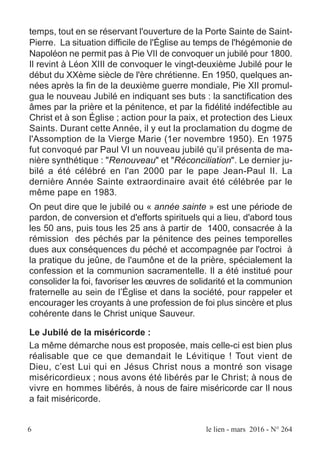 temps, tout en se réservant l'ouverture de la Porte Sainte de Saint-
Pierre. La situation difficile de l'Église au temps de l'hégémonie de
Napoléon ne permit pas à Pie VII de convoquer un jubilé pour 1800.
Il revint à Léon XIII de convoquer le vingt-deuxième Jubilé pour le
début du XXème siècle de l'ère chrétienne. En 1950, quelques an-
nées après la fin de la deuxième guerre mondiale, Pie XII promul-
gua le nouveau Jubilé en indiquant ses buts : la sanctification des
âmes par la prière et la pénitence, et par la fidélité indéfectible au
Christ et à son Église ; action pour la paix, et protection des Lieux
Saints. Durant cette Année, il y eut la proclamation du dogme de
l'Assomption de la Vierge Marie (1er novembre 1950). En 1975
fut convoqué par Paul VI un nouveau jubilé qu’il présenta de ma-
nière synthétique : "Renouveau" et "Réconciliation". Le dernier ju-
bilé a été célébré en l'an 2000 par le pape Jean-Paul II. La
dernière Année Sainte extraordinaire avait été célébrée par le
même pape en 1983.
On peut dire que le jubilé ou « année sainte » est une période de
pardon, de conversion et d'efforts spirituels qui a lieu, d'abord tous
les 50 ans, puis tous les 25 ans à partir de 1400, consacrée à la
rémission des péchés par la pénitence des peines temporelles
dues aux conséquences du péché et accompagnée par l'octroi à
la pratique du jeûne, de l'aumône et de la prière, spécialement la
confession et la communion sacramentelle. Il a été institué pour
consolider la foi, favoriser les œuvres de solidarité et la communion
fraternelle au sein de l’Église et dans la société, pour rappeler et
encourager les croyants à une profession de foi plus sincère et plus
cohérente dans le Christ unique Sauveur.
Le Jubilé de la miséricorde :
La même démarche nous est proposée, mais celle-ci est bien plus
réalisable que ce que demandait le Lévitique ! Tout vient de
Dieu, c’est Lui qui en Jésus Christ nous a montré son visage
miséricordieux ; nous avons été libérés par le Christ; à nous de
vivre en hommes libérés, à nous de faire miséricorde car Il nous
a fait miséricorde.
6 le lien - mars 2016 - N° 264
 