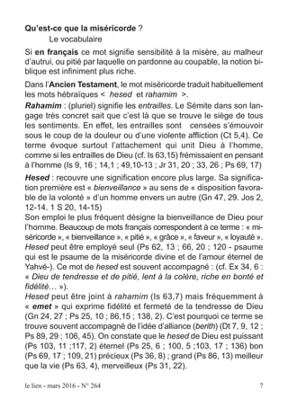 le lien - mars 2016 - N° 264 7
Qu’est-ce que la miséricorde ?
Le vocabulaire
Si en français ce mot signifie sensibilité à la misère, au malheur
d’autrui, ou pitié par laquelle on pardonne au coupable, la notion bi-
blique est infiniment plus riche.
Dans l’Ancien Testament, le mot miséricorde traduit habituellement
les mots hébraïques < hesed et rahamim >.
Rahamim : (pluriel) signifie les entrailles. Le Sémite dans son lan-
gage très concret sait que c’est là que se trouve le siège de tous
les sentiments. En effet, les entrailles sont censées s’émouvoir
sous le coup de la douleur ou d’une violente affliction (Ct 5,4). Ce
terme évoque surtout l’attachement qui unit Dieu à l’homme,
comme si les entrailles de Dieu (cf. Is 63,15) frémissaient en pensant
à l’homme (Is 9, 16 ; 14,1 ; 49,10-13 ; Jr 31, 20 ; 33, 26 ; Ps 69, 17)
Hesed : recouvre une signification encore plus large. Sa significa-
tion première est « bienveillance » au sens de « disposition favora-
ble de la volonté » d’un homme envers un autre (Gn 47, 29. Jos 2,
12-14. 1 S 20, 14-15)
Son emploi le plus fréquent désigne la bienveillance de Dieu pour
l’homme. Beaucoup de mots français correspondent à ce terme : « mi-
séricorde », « bienveillance », « pitié », « grâce », « faveur », « loyauté ».
Hesed peut être employé seul (Ps 62, 13 ; 66, 20 ; 120 - psaume
qui est le psaume de la miséricorde divine et de l’amour éternel de
Yahvé-). Ce mot de hesed est souvent accompagné : (cf. Ex 34, 6 :
« Dieu de tendresse et de pitié, lent à la colère, riche en bonté et
fidélité… »).
Hesed peut être joint à rahamim (Is 63,7) mais fréquemment à
« emet » qui exprime fidélité et fermeté de la tendresse de Dieu
(Gn 24, 27 ; Ps 25, 10 ; 86,15 ; 138, 2). C’est pourquoi ce terme se
trouve souvent accompagné de l’idée d’alliance (berith) (Dt 7, 9, 12 ;
Ps 89, 29 ; 106, 45). On constate que le hesed de Dieu est puissant
(Ps 103, 11 ;117, 2) éternel (Ps 25, 6 ; 100, 5 ;103, 17 ; 136) bon
(Ps 69, 17 ; 109, 21) précieux (Ps 36, 8) ; grand (Ps 86, 13) meilleur
que la vie (Ps 63, 4), merveilleux (Ps 31, 22).
 