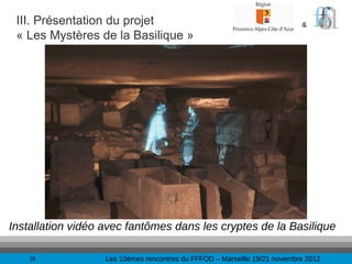 III. Présentation du projet                                               &
 « Les Mystères de la Basilique »




Installation vidéo avec fantômes dans les cryptes de la Basilique

    28             Les 10èmes rencontres du FFFOD – Marseille 19/21 novembre 2012
 