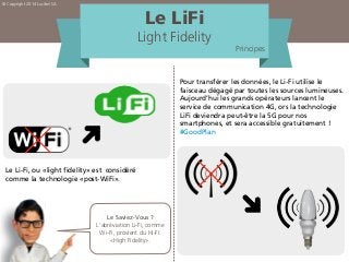 Le LiFi
Light Fidelity
Principes
Le Li-Fi, ou «light fidelity» est considéré
comme la technologie «post-WiFi».
Le Saviez-Vous ?
L’abréviation Li-Fi, comme
Wi-Fi, provient du Hi-Fi:
«High Fidelity».
Pour transférer les données, le Li-Fi utilise le
faisceau dégagé par toutes les sources lumineuses.
Aujourd’hui les grands opérateurs lancent le
service de communication 4G, ors la technologie
LiFi deviendra peut-être la 5G pour nos
smartphones, et sera accessible gratuitement !
#GoodPlan
© Copyright 2014 Lucibel SA
 