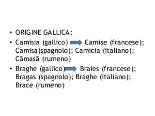 • ORIGINE GALLICA:
• Camisia (gallico)
Camise (francese);
Camisa(spagnolo); Camicia (italiano);
Cāmasā (rumeno)
• Braghe (gallico)
Braies (francese);
Bragas (spagnolo); Braghe (italiano);
Brace (rumeno)

 