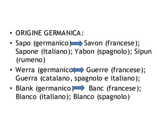 • ORIGINE GERMANICA:
• Sapo (germanico)
Savon (francese);
Sapone (italiano); Yabon (spagnolo); Sipun
(rumeno)
• Werra (germanico)
Guerre (francese);
Guerra (catalano, spagnolo e italiano);
• Blank (germanico)
Banc (francese);
Bianco (italiano); Blanco (spagnolo)

 