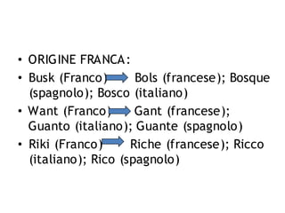 • ORIGINE FRANCA:
• Busk (Franco)
Bols (francese); Bosque
(spagnolo); Bosco (italiano)
• Want (Franco)
Gant (francese);
Guanto (italiano); Guante (spagnolo)
• Riki (Franco)
Riche (francese); Ricco
(italiano); Rico (spagnolo)

 