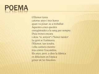POEMA 
L'Elionor tenia 
catorze anys i tres hores 
quan va posar-se a treballar. 
Aquestes coses queden 
enregistrades a la sang per sempre. 
Duia trenes encara 
i deia: "sí, senyor" i "bones tardes". 
La gent se l'estimava, 
l’Elionor, tan tendra, 
i ella cantava mentre 
feia córrer l'escombra. 
Els anys, però, a dins la fàbrica 
es dilueixen en l'opaca 
grisor de les finestres, 
 